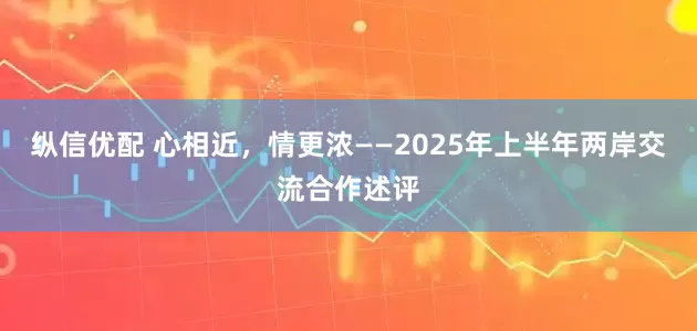 纵信优配 心相近，情更浓——2025年上半年两岸交流合作述评