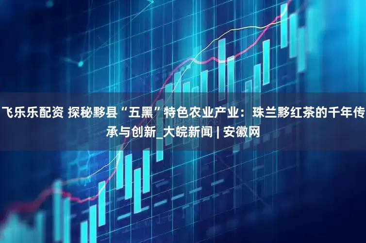 飞乐乐配资 探秘黟县“五黑”特色农业产业：珠兰黟红茶的千年传承与创新_大皖新闻 | 安徽网