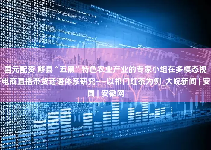 国元配资 黟县“五黑”特色农业产业的专家小组在多模态视角下电商直播带货话语体系研究——以祁门红茶为例_大皖新闻 | 安徽网