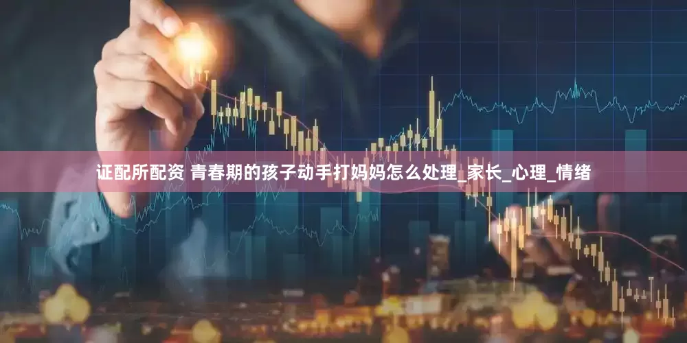 证配所配资 青春期的孩子动手打妈妈怎么处理_家长_心理_情绪