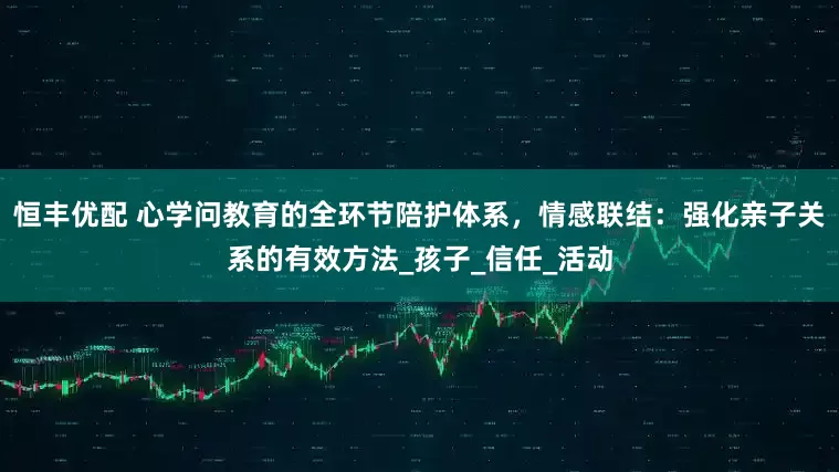恒丰优配 心学问教育的全环节陪护体系，情感联结：强化亲子关系的有效方法_孩子_信任_活动