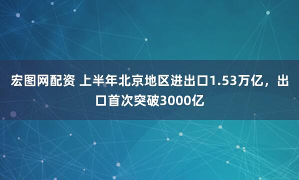 宏图网配资 上半年北京地区进出口1.53万亿，出口首次突破3000亿