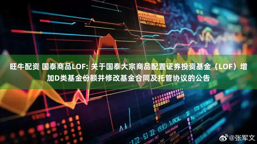 旺牛配资 国泰商品LOF: 关于国泰大宗商品配置证券投资基金（LOF）增加D类基金份额并修改基金合同及托管协议的公告