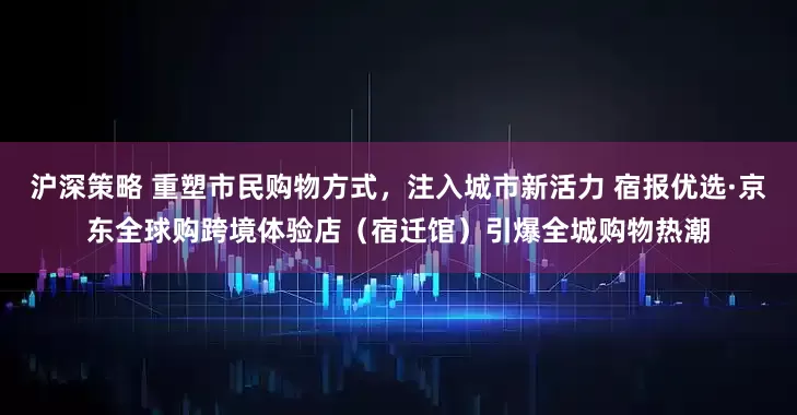 沪深策略 重塑市民购物方式，注入城市新活力 宿报优选·京东全球购跨境体验店（宿迁馆）引爆全城购物热潮