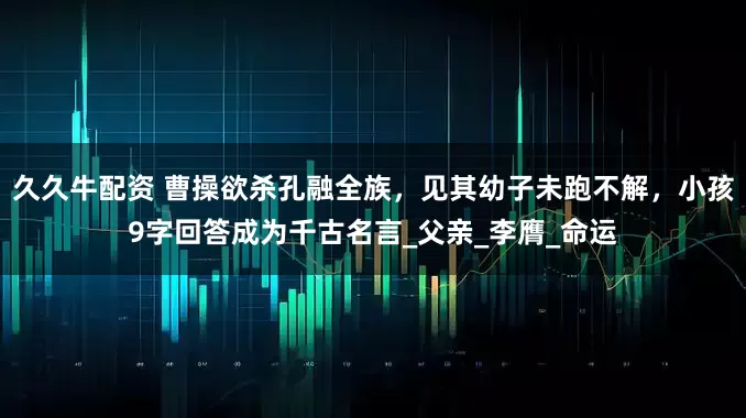 久久牛配资 曹操欲杀孔融全族，见其幼子未跑不解，小孩9字回答成为千古名言_父亲_李膺_命运