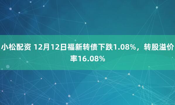 小松配资 12月12日福新转债下跌1.08%，转股溢价率16.08%