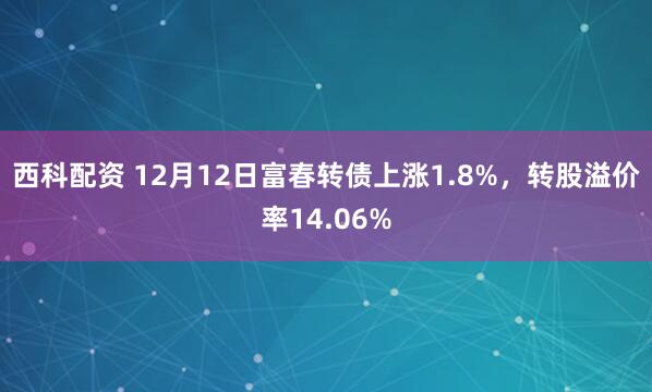 西科配资 12月12日富春转债上涨1.8%，转股溢价率14.06%