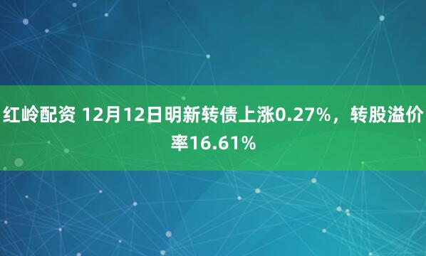 红岭配资 12月12日明新转债上涨0.27%，转股溢价率16.61%