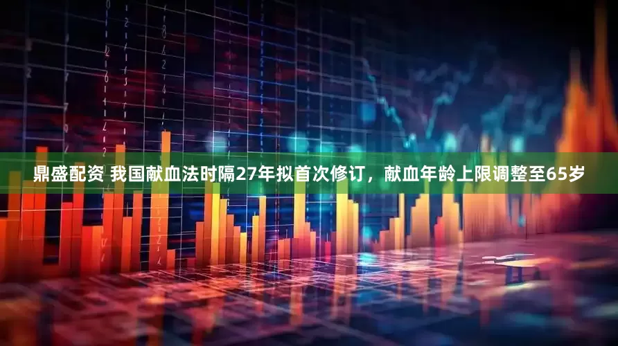 鼎盛配资 我国献血法时隔27年拟首次修订，献血年龄上限调整至65岁