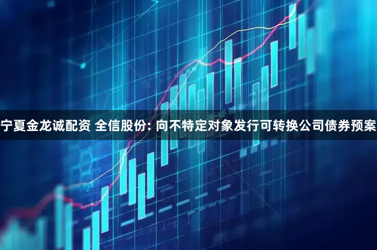 宁夏金龙诚配资 全信股份: 向不特定对象发行可转换公司债券预案