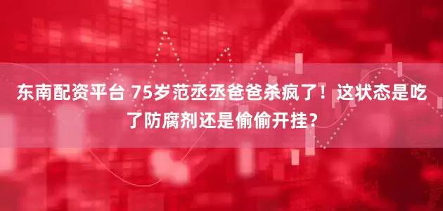 东南配资平台 75岁范丞丞爸爸杀疯了！这状态是吃了防腐剂还是偷偷开挂？