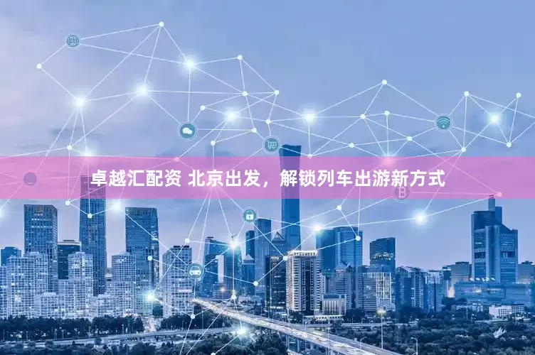 卓越汇配资 北京出发，解锁列车出游新方式