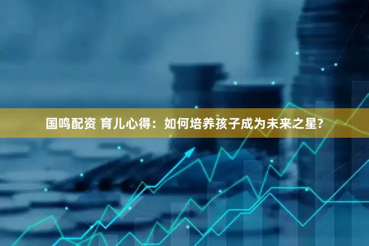 国鸣配资 育儿心得：如何培养孩子成为未来之星?