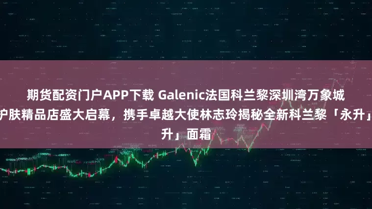 期货配资门户APP下载 Galenic法国科兰黎深圳湾万象城科技护肤精品店盛大启幕，携手卓越大使林志玲揭秘全新科兰黎「永升」面霜