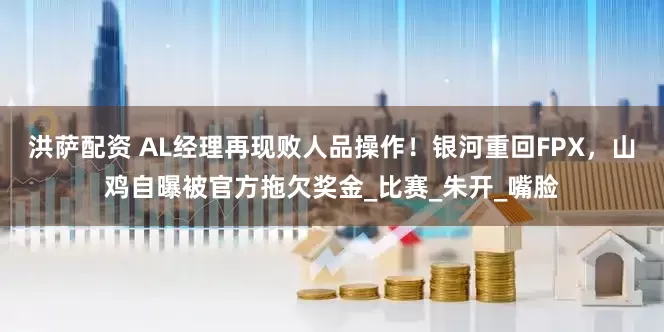 洪萨配资 AL经理再现败人品操作！银河重回FPX，山鸡自曝被官方拖欠奖金_比赛_朱开_嘴脸